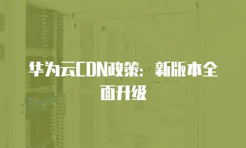 华为云CDN政策：新版本全面升级