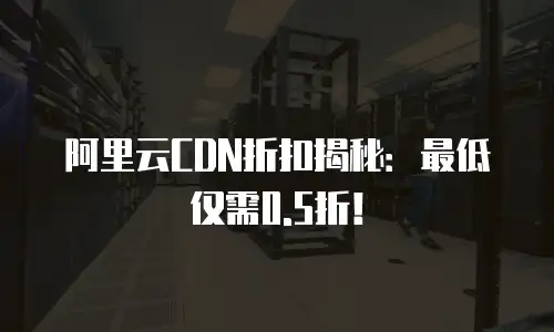 阿里云CDN折扣揭秘：最低仅需0.5折！