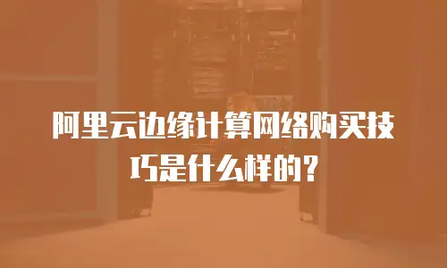 阿里云边缘计算网络购买技巧是什么样的？