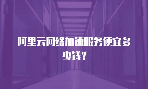 阿里云网络加速服务便宜多少钱？