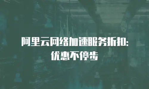阿里云网络加速服务折扣：优惠不停步
