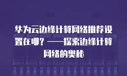 华为云边缘计算网络推荐设置在哪？&mdash;&mdash;探索边缘计算网络的奥秘