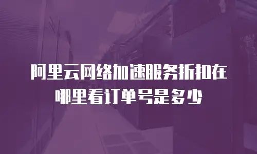 阿里云网络加速服务折扣在哪里看订单号是多少