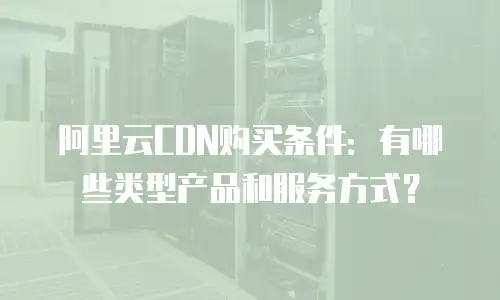 阿里云CDN购买条件：有哪些类型产品和服务方式？