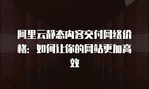 阿里云静态内容交付网络价格：如何让你的网站更加高效