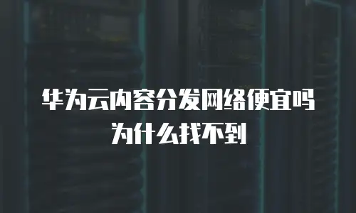 华为云内容分发网络便宜吗为什么找不到