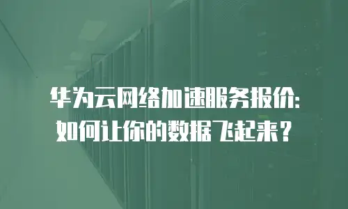 华为云网络加速服务报价：如何让你的数据飞起来？