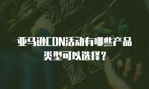 亚马逊CDN活动有哪些产品类型可以选择？