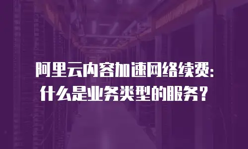 阿里云内容加速网络续费：什么是业务类型的服务？