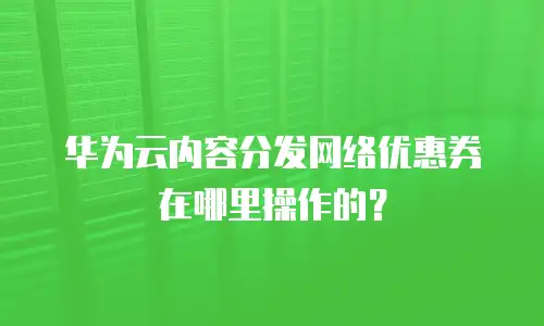 华为云内容分发网络优惠券在哪里操作的？