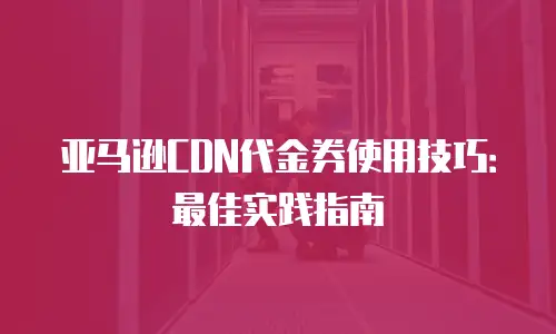 亚马逊CDN代金券使用技巧：最佳实践指南