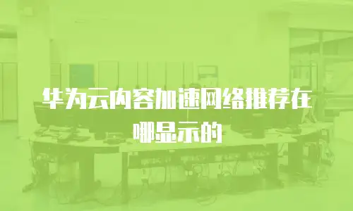 华为云内容加速网络推荐在哪显示的