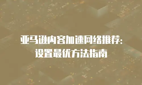 亚马逊内容加速网络推荐：设置最优方法指南