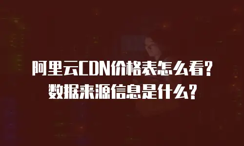 阿里云CDN价格表怎么看? 数据来源信息是什么?