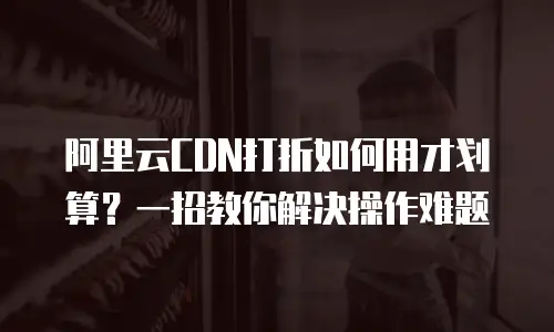 阿里云CDN打折如何用才划算？一招教你解决操作难题