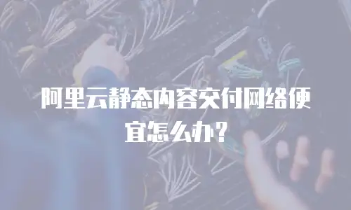 阿里云静态内容交付网络便宜怎么办？