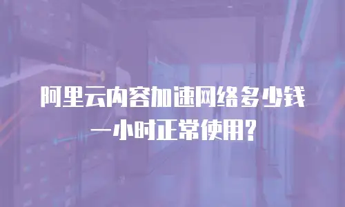 阿里云内容加速网络多少钱一小时正常使用?