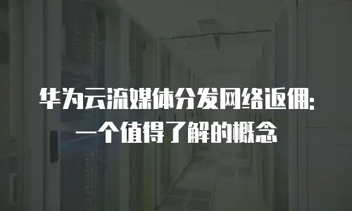 华为云流媒体分发网络返佣: 一个值得了解的概念
