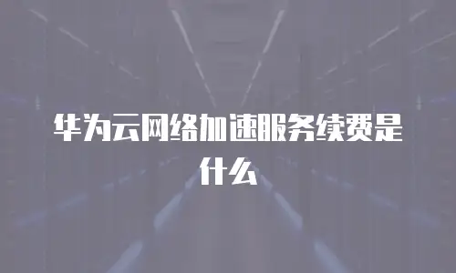 华为云网络加速服务续费是什么