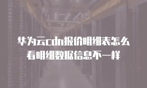 华为云cdn报价明细表怎么看明细数据信息不一样