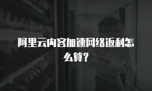 阿里云内容加速网络返利怎么算？