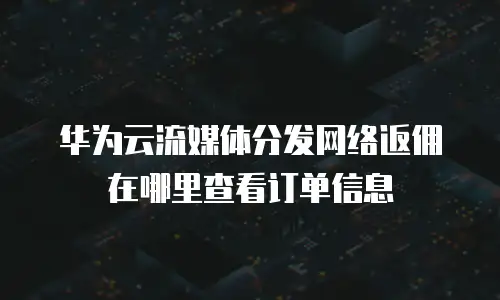 华为云流媒体分发网络返佣在哪里查看订单信息
