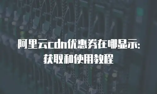 阿里云cdn优惠券在哪显示：获取和使用教程