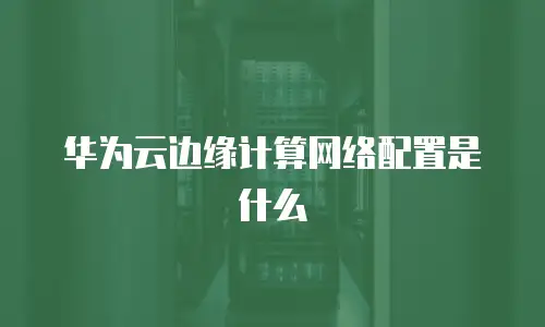 华为云边缘计算网络配置是什么