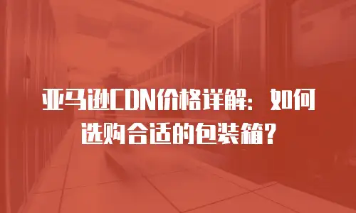 亚马逊CDN价格详解：如何选购合适的包装箱？