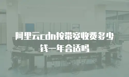 阿里云cdn按带宽收费多少钱一年合适吗