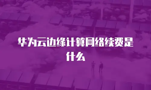 华为云边缘计算网络续费是什么