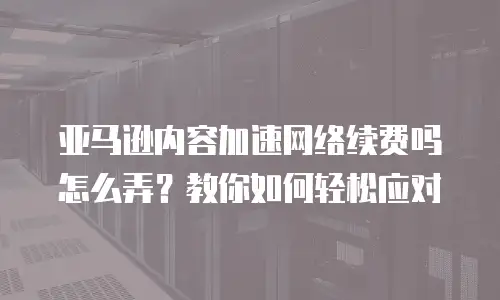 亚马逊内容加速网络续费吗怎么弄？教你如何轻松应对