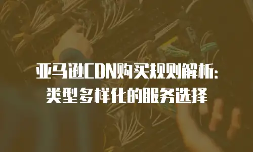 亚马逊CDN购买规则解析：类型多样化的服务选择