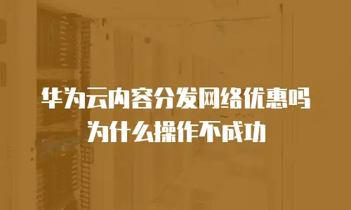 华为云内容分发网络优惠吗为什么操作不成功