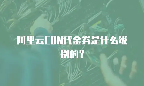 阿里云CDN代金券是什么级别的？