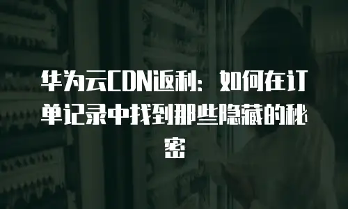 华为云CDN返利：如何在订单记录中找到那些隐藏的秘密