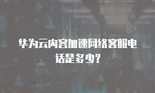 华为云内容加速网络客服电话是多少？