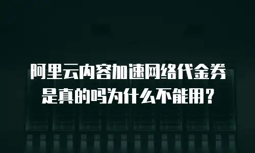 阿里云内容加速网络代金券是真的吗为什么不能用？
