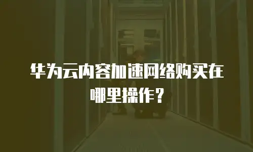 华为云内容加速网络购买在哪里操作？