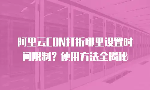 阿里云CDN打折哪里设置时间限制？使用方法全揭秘