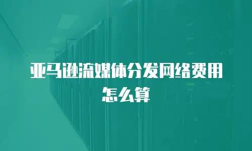 亚马逊流媒体分发网络费用怎么算