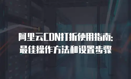 阿里云CDN打折使用指南: 最佳操作方法和设置步骤