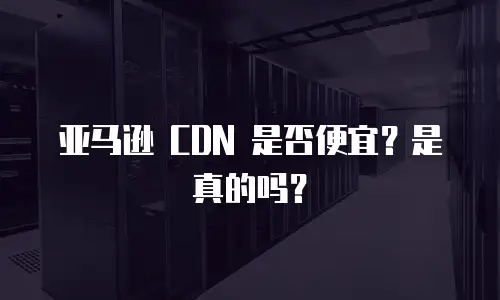 亚马逊 CDN 是否便宜？是真的吗？