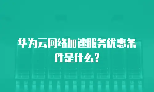 华为云网络加速服务优惠条件是什么？