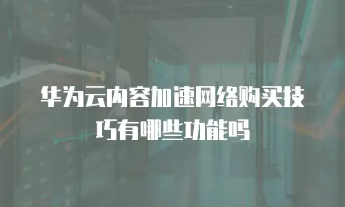 华为云内容加速网络购买技巧有哪些功能吗