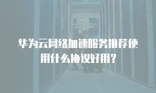 华为云网络加速服务推荐使用什么协议好用？