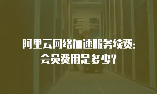 阿里云网络加速服务续费：会员费用是多少？
