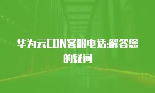 华为云CDN客服电话:解答您的疑问