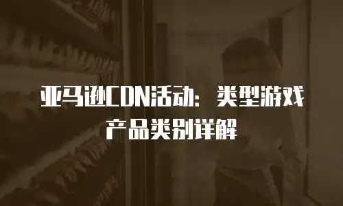 亚马逊CDN活动：类型游戏产品类别详解
