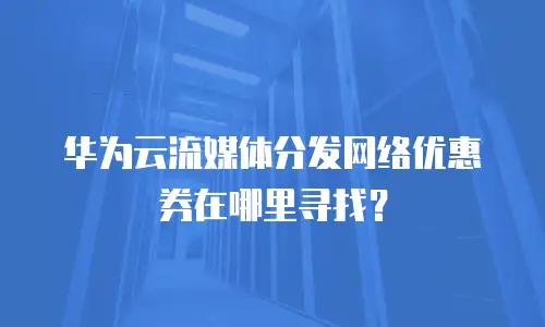 华为云流媒体分发网络优惠券在哪里寻找？